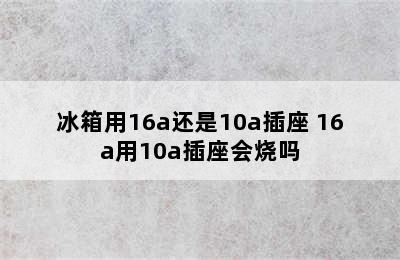 冰箱用16a还是10a插座 16a用10a插座会烧吗